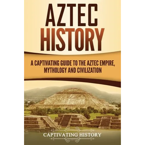 Aztec History: A Captivating Guide to the Aztec Empire, Mythology, and Civilization